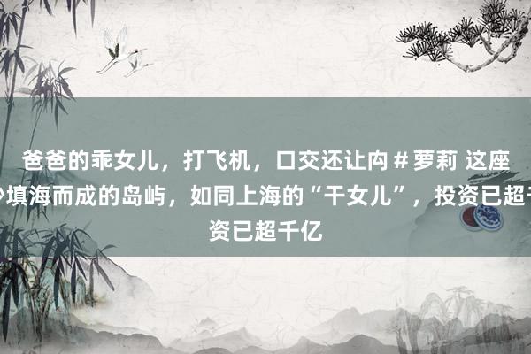 爸爸的乖女儿，打飞机，口交还让禸＃萝莉 这座吹沙填海而成的岛屿，如同上海的“干女儿”，投资已超千亿