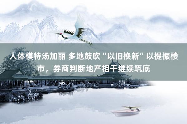 人体模特汤加丽 多地鼓吹“以旧换新”以提振楼市，券商判断地产相干继续筑底