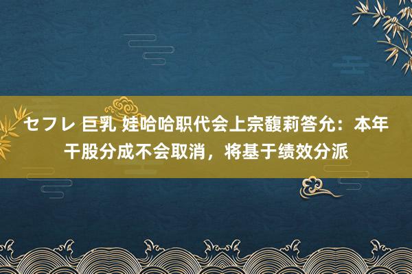 セフレ 巨乳 娃哈哈职代会上宗馥莉答允：本年干股分成不会取消，将基于绩效分派