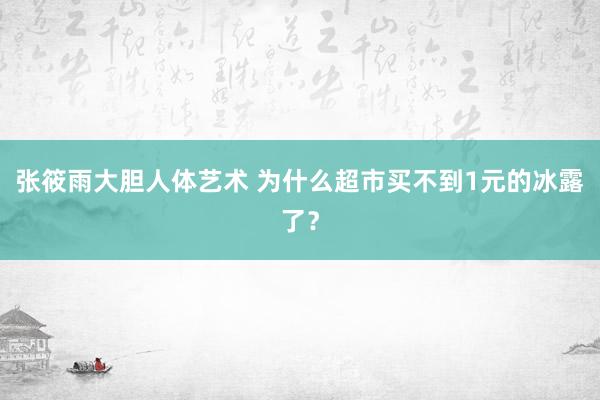 张筱雨大胆人体艺术 为什么超市买不到1元的冰露了？