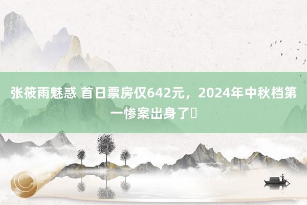 张筱雨魅惑 首日票房仅642元，2024年中秋档第一惨案出身了​