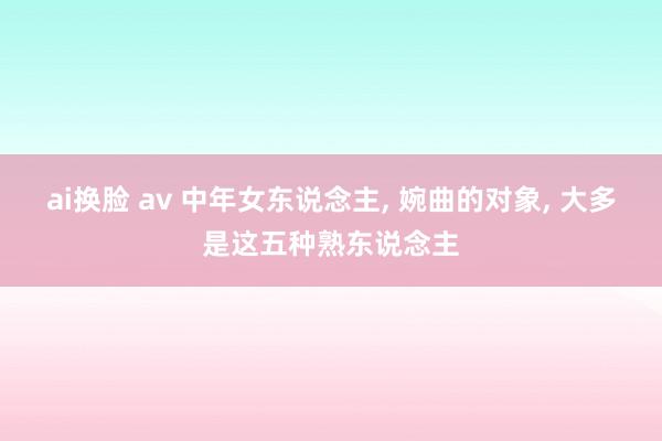 ai换脸 av 中年女东说念主， 婉曲的对象， 大多是这五种熟东说念主