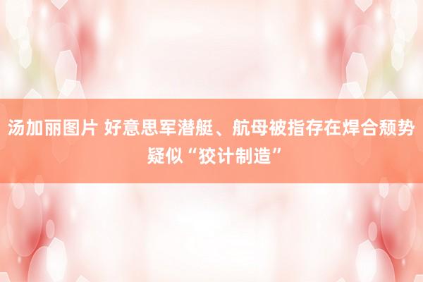 汤加丽图片 好意思军潜艇、航母被指存在焊合颓势 疑似“狡计制造”