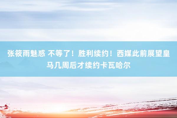 张筱雨魅惑 不等了！胜利续约！西媒此前展望皇马几周后才续约卡瓦哈尔
