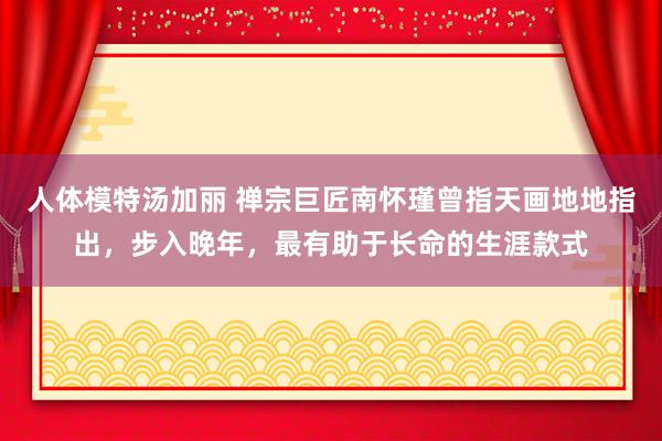 人体模特汤加丽 禅宗巨匠南怀瑾曾指天画地地指出,步入晚年,最有助于长命的生涯款式