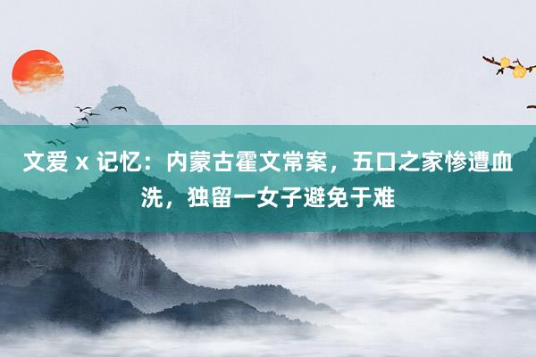 文爱 x 记忆：内蒙古霍文常案，五口之家惨遭血洗，独留一女子避免于难