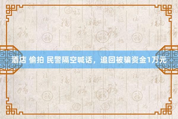 酒店 偷拍 民警隔空喊话，追回被骗资金1万元