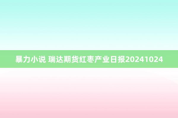 暴力小说 瑞达期货红枣产业日报20241024