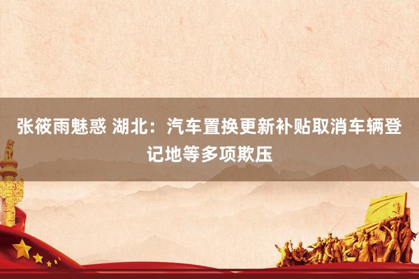 张筱雨魅惑 湖北:汽车置换更新补贴取消车辆登记地等多项欺压
