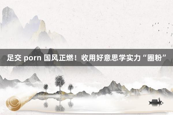 足交 porn 国风正燃!收用好意思学实力“圈粉”