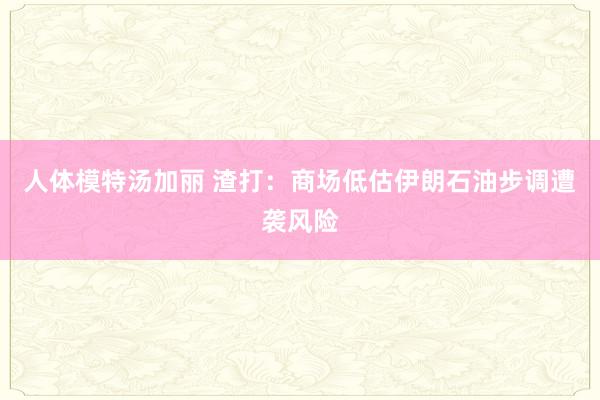 人体模特汤加丽 渣打：商场低估伊朗石油步调遭袭风险