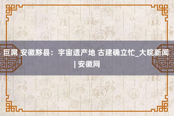 巨屌 安徽黟县：宇宙遗产地 古建确立忙_大皖新闻 | 安徽网