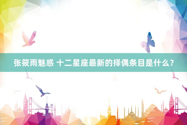 张筱雨魅惑 十二星座最新的择偶条目是什么？