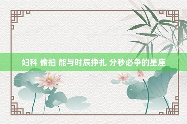 妇科 偷拍 能与时辰挣扎 分秒必争的星座