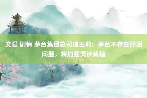 文爱 剧情 茅台集团总司理王莉：茅台不存在纾困问题，将加强渠谈栽植