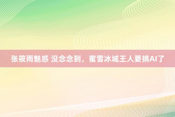 张筱雨魅惑 没念念到，蜜雪冰城王人要搞AI了