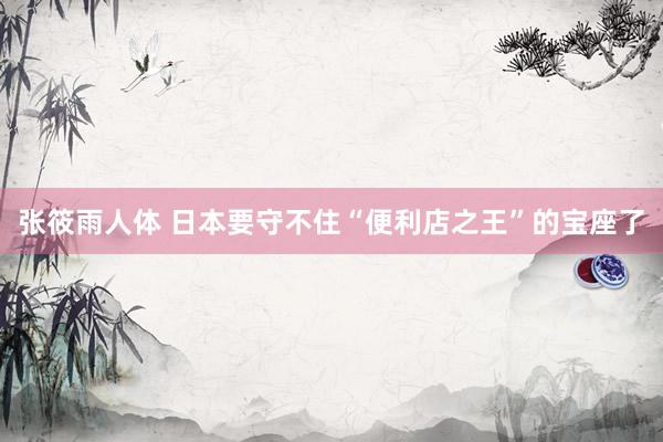 张筱雨人体 日本要守不住“便利店之王”的宝座了