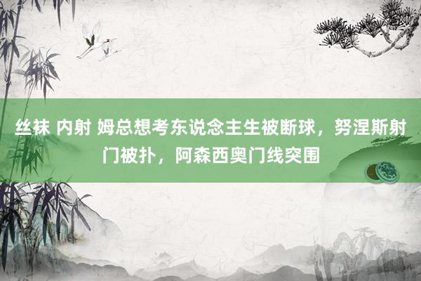 丝袜 内射 姆总想考东说念主生被断球，努涅斯射门被扑，阿森西奥门线突围