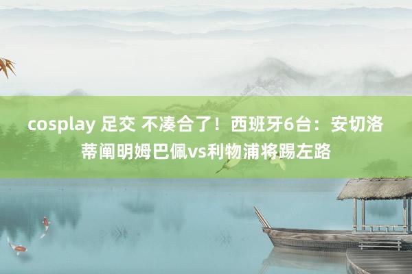 cosplay 足交 不凑合了！西班牙6台：安切洛蒂阐明姆巴佩vs利物浦将踢左路