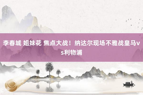 李春城 姐妹花 焦点大战！纳达尔现场不雅战皇马vs利物浦