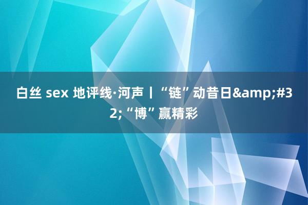 白丝 sex 地评线·河声丨“链”动昔日&#32;“博”赢精彩
