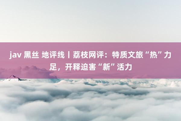 jav 黑丝 地评线丨荔枝网评：特质文旅“热”力足，开释迫害“新”活力