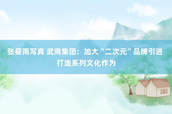 张筱雨写真 武商集团：加大“二次元”品牌引进 打造系列文化作为