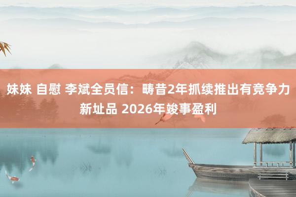 妹妹 自慰 李斌全员信：畴昔2年抓续推出有竞争力新址品 2026年竣事盈利
