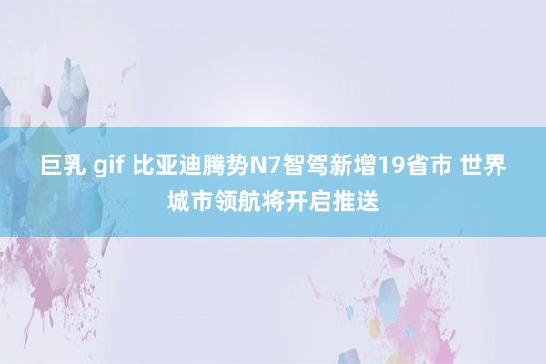 巨乳 gif 比亚迪腾势N7智驾新增19省市 世界城市领航将开启推送