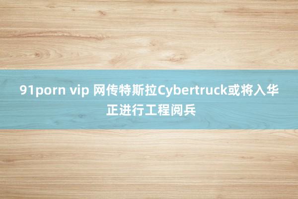 91porn vip 网传特斯拉Cybertruck或将入华 正进行工程阅兵