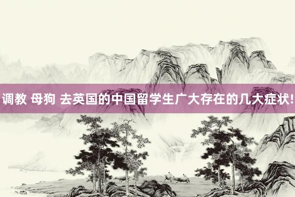 调教 母狗 去英国的中国留学生广大存在的几大症状!