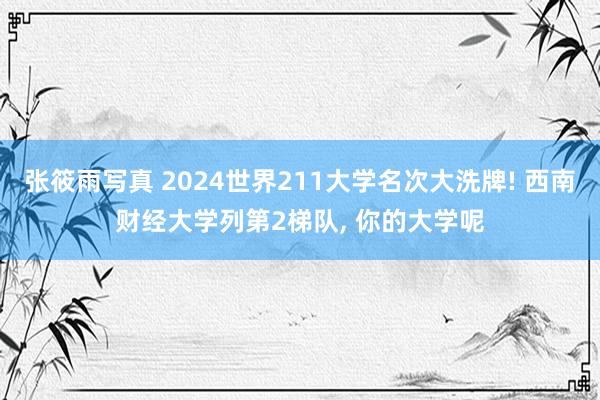 张筱雨写真 2024世界211大学名次大洗牌! 西南财经大学列第2梯队， 你的大学呢