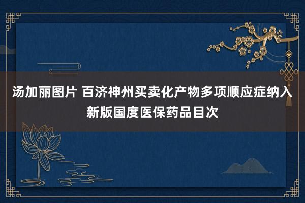 汤加丽图片 百济神州买卖化产物多项顺应症纳入新版国度医保药品目次