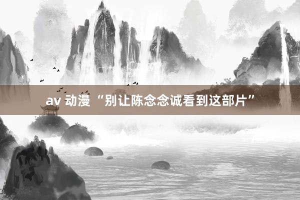 av 动漫 “别让陈念念诚看到这部片”