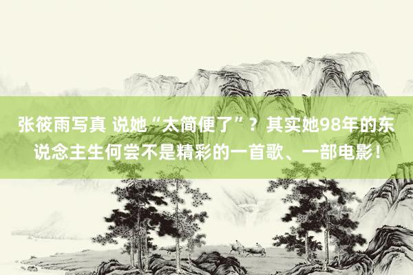 张筱雨写真 说她“太简便了”？其实她98年的东说念主生何尝不是精彩的一首歌、一部电影！