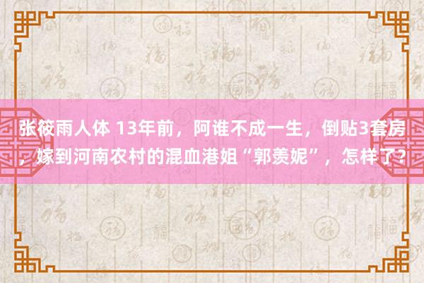 张筱雨人体 13年前，阿谁不成一生，倒贴3套房，嫁到河南农村的混血港姐“郭羡妮”，怎样了？