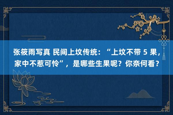 张筱雨写真 民间上坟传统：“上坟不带 5 果，家中不惹可怜”，是哪些生果呢？你奈何看？