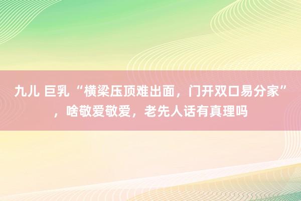 九儿 巨乳 “横梁压顶难出面,门开双口易分家”,啥敬爱敬爱,老先人话有真理吗