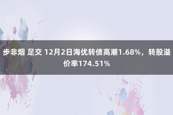 步非烟 足交 12月2日海优转债高潮1.68%，转股溢价率174.51%