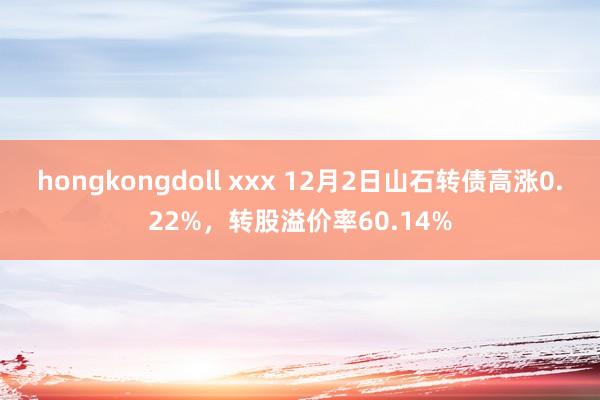 hongkongdoll xxx 12月2日山石转债高涨0.22%，转股溢价率60.14%