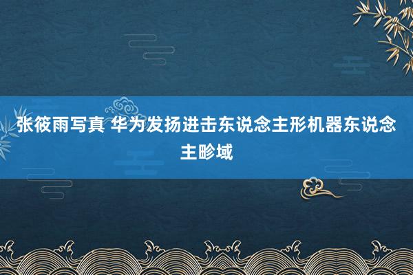 张筱雨写真 华为发扬进击东说念主形机器东说念主畛域