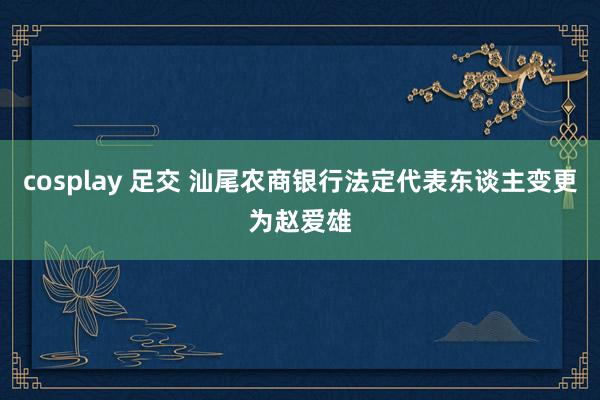cosplay 足交 汕尾农商银行法定代表东谈主变更为赵爱雄