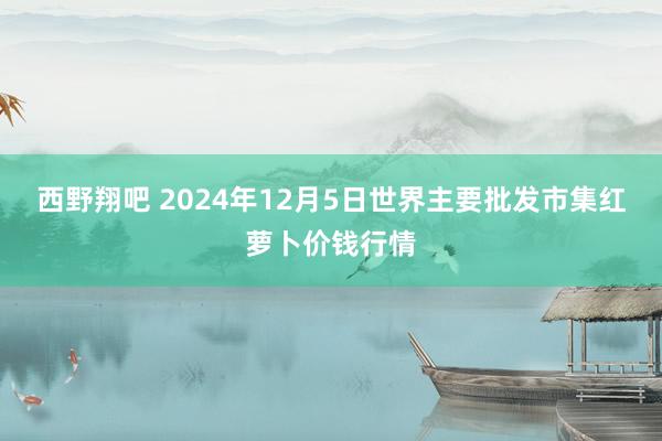 西野翔吧 2024年12月5日世界主要批发市集红萝卜价钱行情