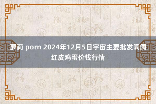萝莉 porn 2024年12月5日宇宙主要批发阛阓红皮鸡蛋价钱行情