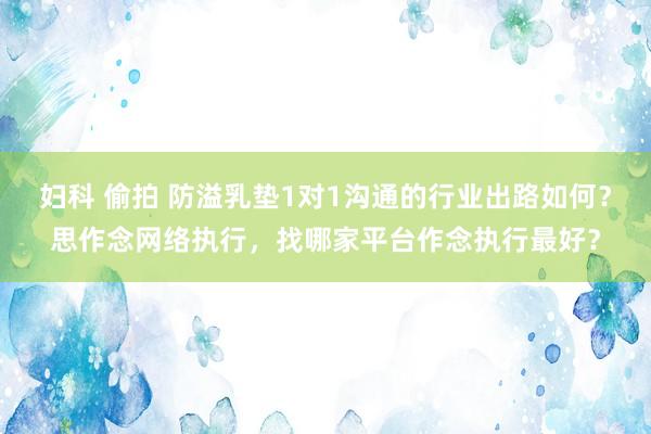妇科 偷拍 防溢乳垫1对1沟通的行业出路如何？思作念网络执行，找哪家平台作念执行最好？