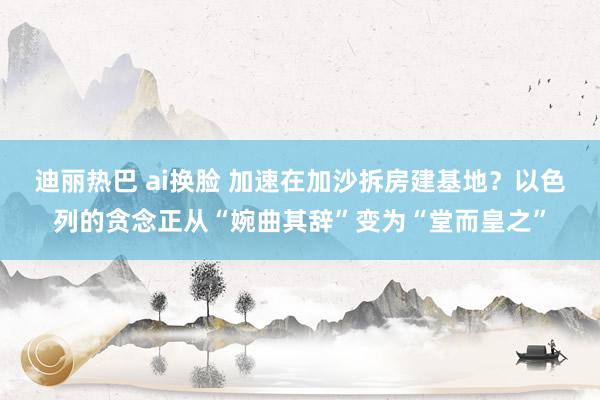 迪丽热巴 ai换脸 加速在加沙拆房建基地？以色列的贪念正从“婉曲其辞”变为“堂而皇之”