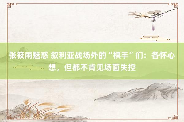 张筱雨魅惑 叙利亚战场外的“棋手”们：各怀心想，但都不肯见场面失控