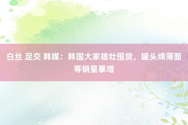 白丝 足交 韩媒：韩国大家雄壮囤货，罐头绵薄面等销量暴增