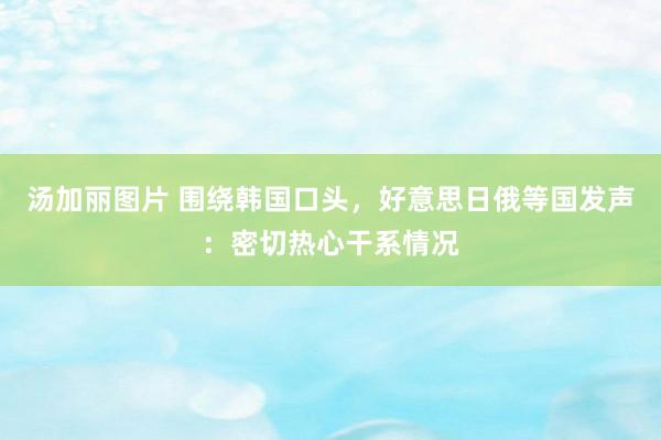 汤加丽图片 围绕韩国口头，好意思日俄等国发声：密切热心干系情况