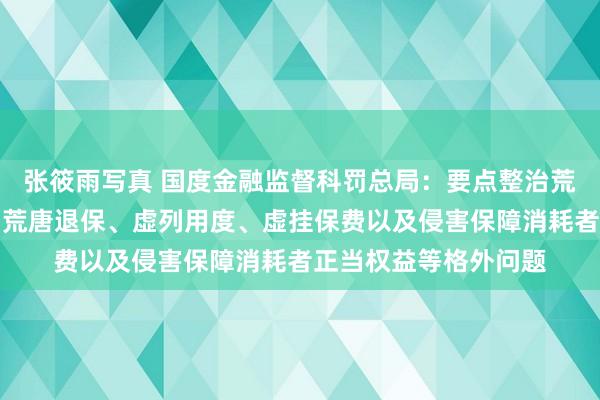 张筱雨写真 国度金融监督科罚总局：要点整治荒唐承保、荒唐理赔、荒唐退保、虚列用度、虚挂保费以及侵害保障消耗者正当权益等格外问题